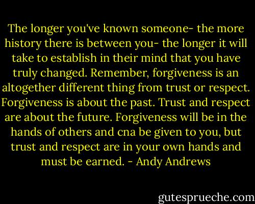 The longer you've known someone- the more history there is between you- the longer it will take to establish in their mind that you have truly changed. Remember, forgiveness is an altogether different thing from trust or respect. Forgiveness is about the past. Trust and respect are about the future. Forgiveness will be in the hands of others and cna be given to you, but trust and respect are in your own hands and must be earned. - Andy Andrews