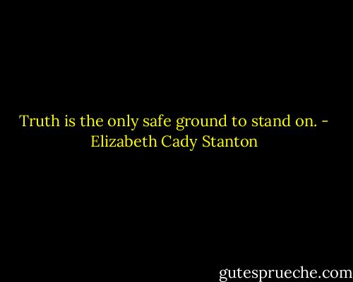 Truth is the only safe ground to stand on. - Elizabeth Cady Stanton