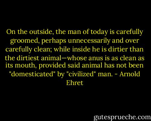 On the outside, the man of today is carefully groomed, perhaps unnecessarily and over carefully clean; while inside he is dirtier than the dirtiest animal—whose anus is as clean as its mouth, provided said animal has not been "domesticated" by "civilized" man. - Arnold Ehret