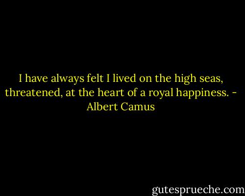 I have always felt I lived on the high seas, threatened, at the heart of a royal happiness. - Albert Camus