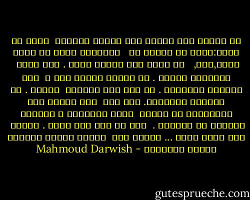 لا نلتقي الا وداعا عند مفترق الحديث<br /><br />تقول لي مثلا:تزوج اي امرأة من <br /><br />الغرباء أجمل من بنات الحي,لكن,<br /><br /> لا تصدق أية امرأة سواي . ولا تصدق<br /><br />ذكرياتك دائما . لا تحترق لتضيء أمك ،<br /><br />تلك مهنتها الجميلة . لا تحن إلى مواعيد<br /><br />الندى . كن واقعيا كالسماء. ولا تحن<br /><br />إلى عباءة جدك السوداء، أو رشوات<br /><br />جدتك الكثيرة ، وانطلق كالمهر في الدنيا .<br /><br />وكن من أنت حيث تكون . واحمل<br /><br />عبء قلبك وحده ... وارجع إذا<br /><br />اتسعت بلادك للبلاد وغيرت أحوالها - Mahmoud Darwish