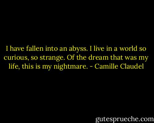 I have fallen into an abyss. I live in a world so curious, so strange. Of the dream that was my life, this is my nightmare. - Camille Claudel
