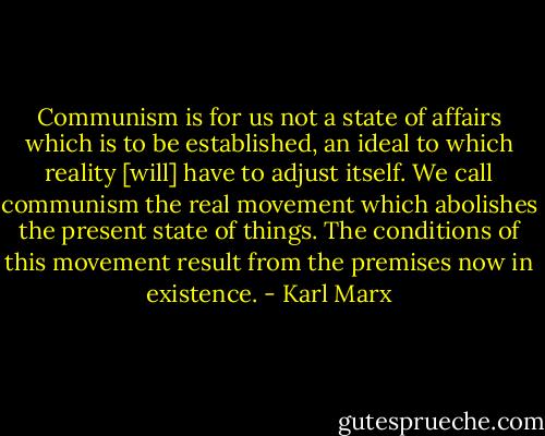 Communism is for us not a state of affairs which is to be established, an ideal to which reality [will] have to adjust itself. We call communism the real movement which abolishes the present state of things. The conditions of this movement result from the premises now in existence. - Karl Marx
