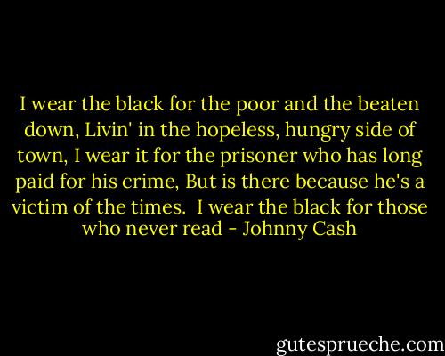 I wear the black for the poor and the beaten down,<br />Livin' in the hopeless, hungry side of town,<br />I wear it for the prisoner who has long paid for his crime,<br />But is there because he's a victim of the times.<br /><br />I wear the black for those who never read - Johnny Cash