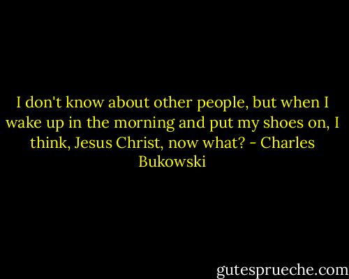 I don't know about other people, but when I wake up in the morning and put my shoes on, I think, Jesus Christ, now what? - Charles Bukowski