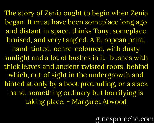 The story of Zenia ought to begin when Zenia began. It must have been someplace long ago and distant in space, thinks Tony; someplace bruised, and very tangled. A European print, hand-tinted, ochre-coloured, with dusty sunlight and a lot of bushes in it- bushes with thick leaves and ancient twisted roots, behind which, out of sight in the undergrowth and hinted at only by a boot protruding, or a slack hand, something ordinary but horrifying is taking place. - Margaret Atwood