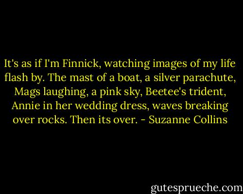 It's as if I'm Finnick, watching images of my life flash by. The mast of a boat, a silver parachute, Mags laughing, a pink sky, Beetee's trident, Annie in her wedding dress, waves breaking over rocks. Then its over. - Suzanne Collins