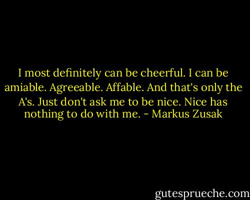 I most definitely can be cheerful. I can be amiable. Agreeable. Affable. And that's only the A's. Just don't ask me to be nice. Nice has nothing to do with me. - Markus Zusak