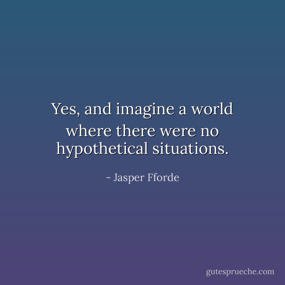 Yes, and imagine a world where there were no hypothetical situations. - Jasper Fforde