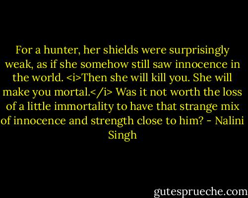 For a hunter, her shields were surprisingly weak, as if she somehow still saw innocence in the world.<br /><i>Then she will kill you. She will make you mortal.</i><br />Was it not worth the loss of a little immortality to have that strange mix of innocence and strength close to him? - Nalini Singh