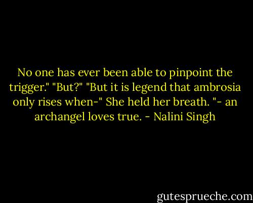 No one has ever been able to pinpoint the trigger."<br />"But?"<br />"But it is legend that ambrosia only rises when-"<br />She held her breath.<br />"- an archangel loves true. - Nalini Singh