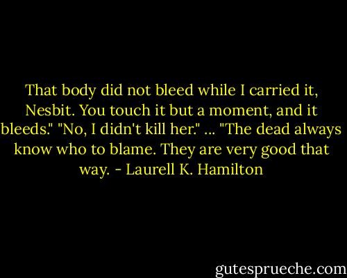 That body did not bleed while I carried it, Nesbit. You touch it but a moment, and it bleeds."<br />"No, I didn't kill her."<br />... "The dead always know who to blame. They are very good that way. - Laurell K. Hamilton