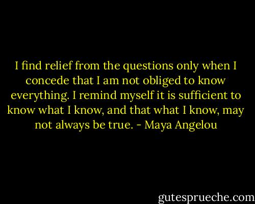 I find relief from the questions only when I concede that I am not obliged to know everything. I remind myself it is sufficient to know what I know, and that what I know, may not always be true. - Maya Angelou