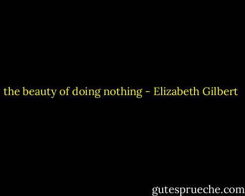 the beauty of doing nothing - Elizabeth Gilbert