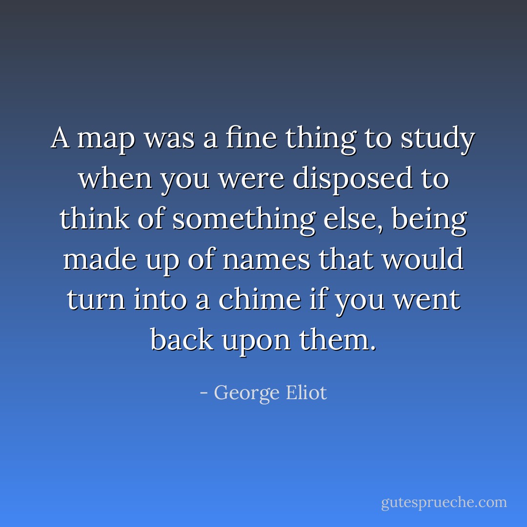 A map was a fine thing to study when you were disposed to think of something else, being made up of names that would turn into a chime if you went back upon them. - George Eliot
