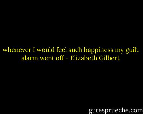 whenever I would feel such happiness my guilt alarm went off - Elizabeth Gilbert