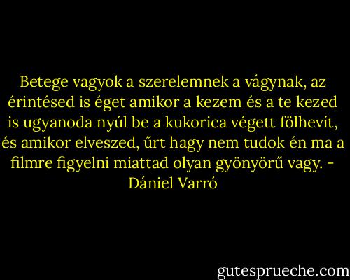 Betege vagyok a szerelemnek<br />a vágynak, az érintésed is éget<br />amikor a kezem és a te kezed is<br />ugyanoda nyúl be a kukorica végett<br />fölhevít, és amikor elveszed, űrt hagy<br />nem tudok én ma a filmre figyelni miattad<br />olyan gyönyörű vagy. - Dániel Varró