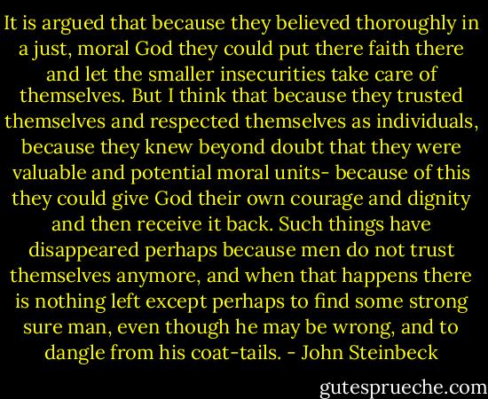 It is argued that because they believed thoroughly in a just, moral God they could put there faith there and let the smaller insecurities take care of themselves. But I think that because they trusted themselves and respected themselves as individuals, because they knew beyond doubt that they were valuable and potential moral units- because of this they could give God their own courage and dignity and then receive it back. Such things have disappeared perhaps because men do not trust themselves anymore, and when that happens there is nothing left except perhaps to find some strong sure man, even though he may be wrong, and to dangle from his coat-tails. - John Steinbeck