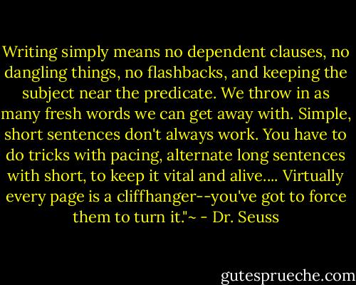 Writing simply means no dependent clauses, no dangling things, no flashbacks, and keeping the subject near the predicate. We throw in as many fresh words we can get away with. Simple, short sentences don't always work. You have to do tricks with pacing, alternate long sentences with short, to keep it vital and alive.... Virtually every page is a cliffhanger--you've got to force them to turn it."~ - Dr. Seuss