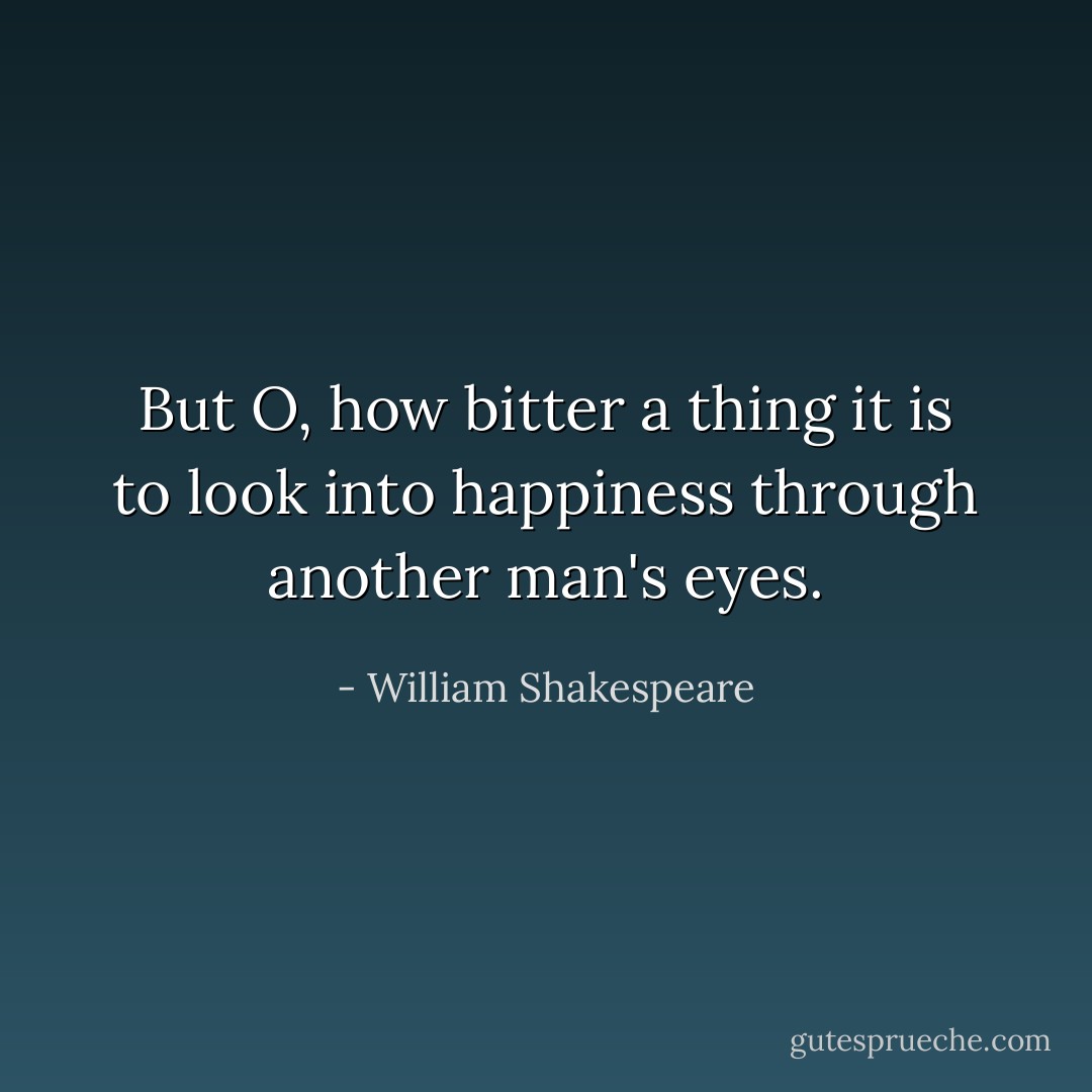 But O, how bitter a thing it is to look into happiness through another man's eyes. - William Shakespeare