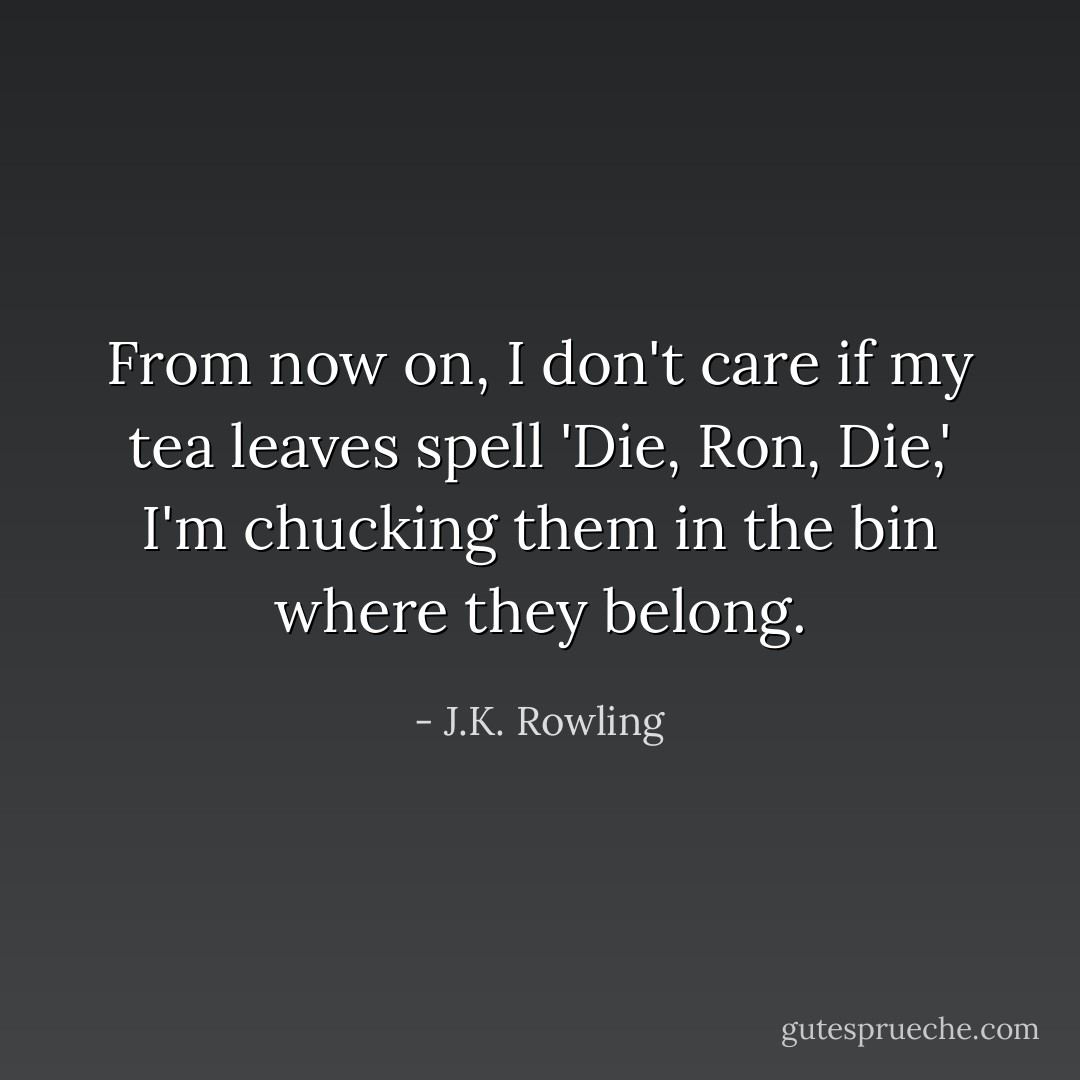 From now on, I don't care if my tea leaves spell 'Die, Ron, Die,' I'm chucking them in the bin where they belong. - J.K. Rowling