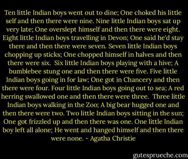 Ten little Indian boys went out to dine; One choked his little self and then there were nine.<br />Nine little Indian boys sat up very late; One overslept himself and then there were eight.<br />Eight little Indian boys travelling in Devon; One said he'd stay there and then there were seven.<br />Seven little Indian boys chopping up sticks; One chopped himself in halves and then there were six. <br />Six little Indian boys playing with a hive; A bumblebee stung one and then there were five.<br />Five little Indian boys going in for law; One got in Chancery and then there were four.<br />Four little Indian boys going out to sea; A red herring swallowed one and then there were three. <br />Three little Indian boys walking in the Zoo; A big bear hugged one and then there were two.<br />Two little Indian boys sitting in the sun; One got frizzled up and then there was one.<br />One little Indian boy left all alone; He went and hanged himself and then there were none. - Agatha Christie
