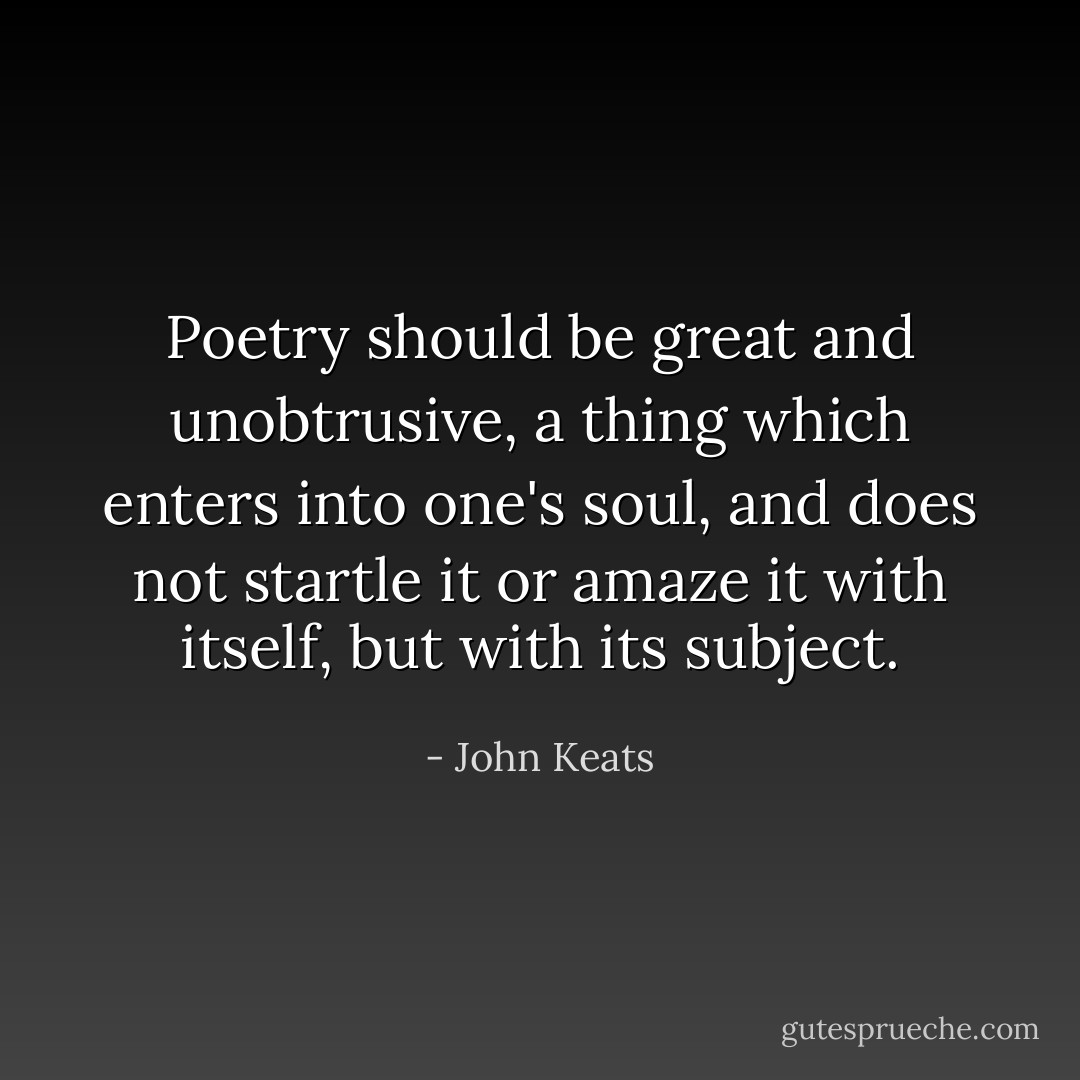 Poetry should be great and unobtrusive, a thing which enters into one's soul, and does not startle it or amaze it with itself, but with its subject. - John Keats