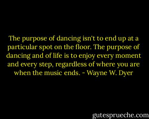 The purpose of dancing isn't to end up at a particular spot on the floor. The purpose of dancing and of life is to enjoy every moment and every step, regardless of where you are when the music ends. - Wayne W. Dyer
