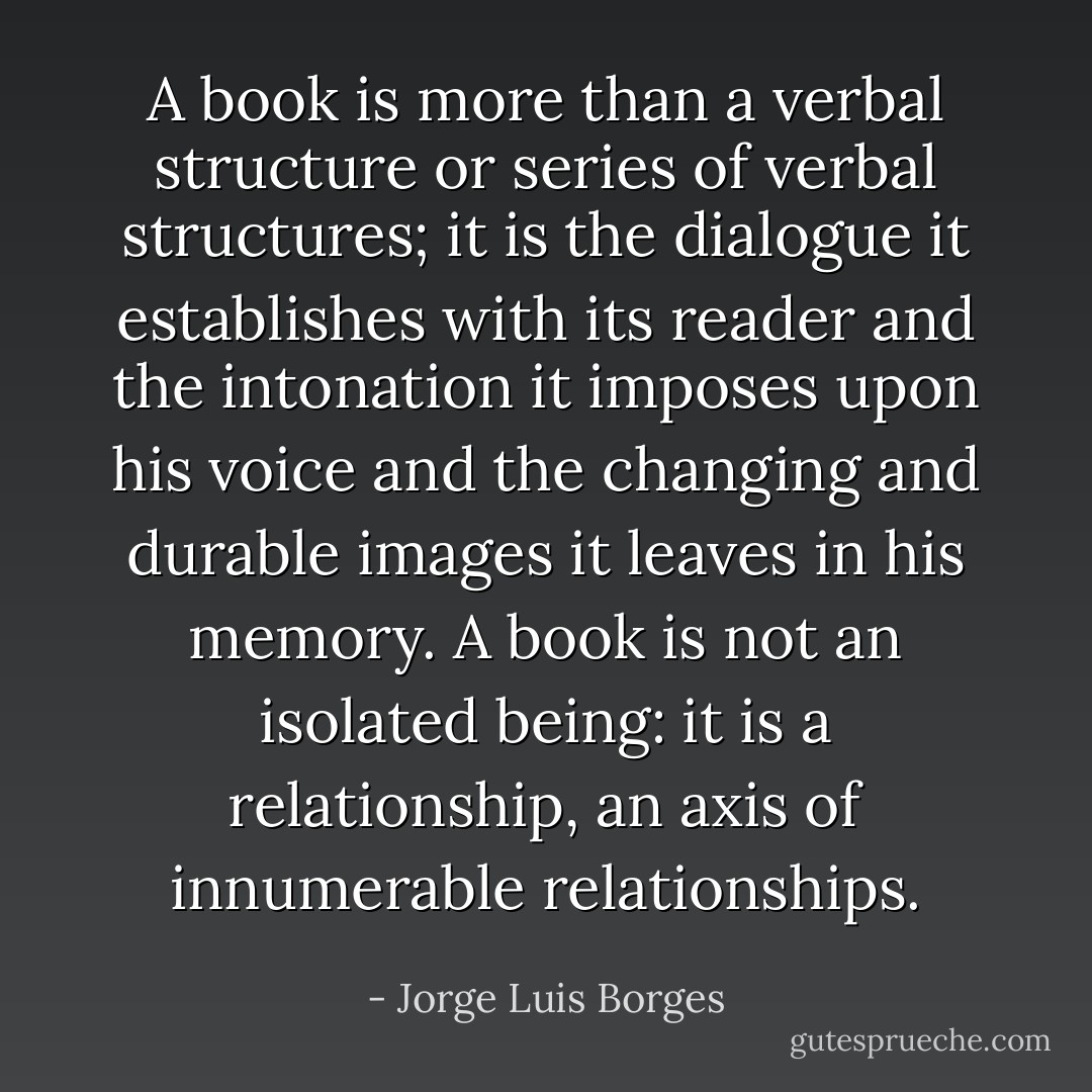 A book is more than a verbal structure or series of verbal structures; it is the dialogue it establishes with its reader and the intonation it imposes upon his voice and the changing and durable images it leaves in his memory. A book is not an isolated being: it is a relationship, an axis of innumerable relationships. - Jorge Luis Borges