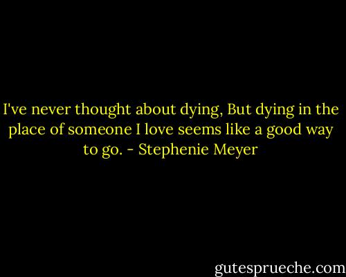 I've never thought about dying, But dying in the place of someone I love seems like a good way to go. - Stephenie Meyer