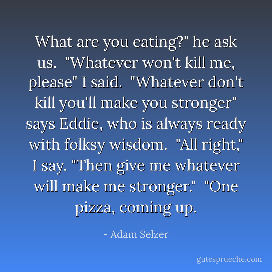 What are you eating?" he ask us.<br /><br />"Whatever won't kill me, please" I said.<br /><br />"Whatever don't kill you'll make you stronger" says Eddie, who is always ready with folksy wisdom.<br /><br />"All right," I say. "Then give me whatever will make me stronger."<br /><br />"One pizza, coming up. - Adam Selzer