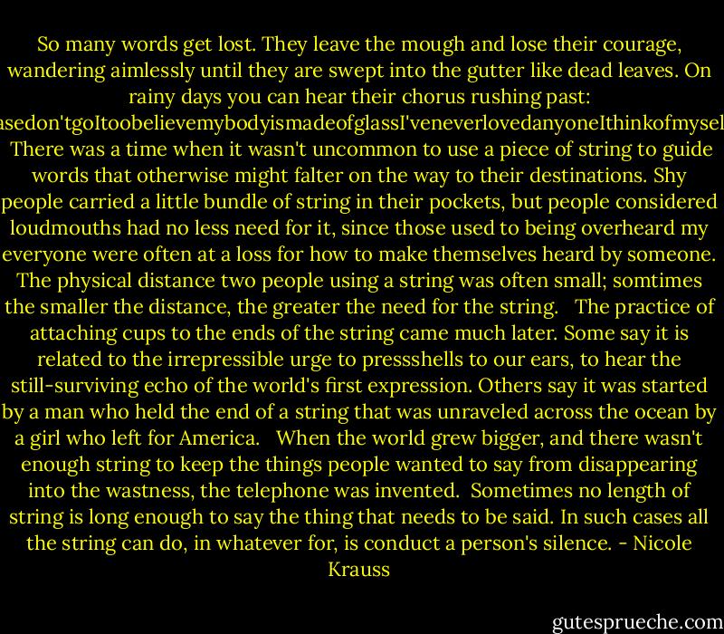 So many words get lost. They leave the mough and lose their courage, wandering aimlessly until they are swept into the gutter like dead leaves. On rainy days you can hear their chorus rushing past: IwasabeautifulgirlPleasedon'tgoItoobelievemybodyismadeofglassI'veneverlovedanyoneIthinkofmyselfasfunnyForgiveme...<br /> There was a time when it wasn't uncommon to use a piece of string to guide words that otherwise might falter on the way to their destinations. Shy people carried a little bundle of string in their pockets, but people considered loudmouths had no less need for it, since those used to being overheard my everyone were often at a loss for how to make themselves heard by someone. The physical distance two people using a string was often small; somtimes the smaller the distance, the greater the need for the string. <br /> The practice of attaching cups to the ends of the string came much later. Some say it is related to the irrepressible urge to pressshells to our ears, to hear the still-surviving echo of the world's first expression. Others say it was started by a man who held the end of a string that was unraveled across the ocean by a girl who left for America. <br /> When the world grew bigger, and there wasn't enough string to keep the things people wanted to say from disappearing into the wastness, the telephone was invented.<br /> Sometimes no length of string is long enough to say the thing that needs to be said. In such cases all the string can do, in whatever for, is conduct a person's silence. - Nicole Krauss