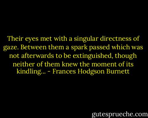 Their eyes met with a singular directness of gaze. Between them a spark passed which was not afterwards to be extinguished, though neither of them knew the moment of its kindling... - Frances Hodgson Burnett