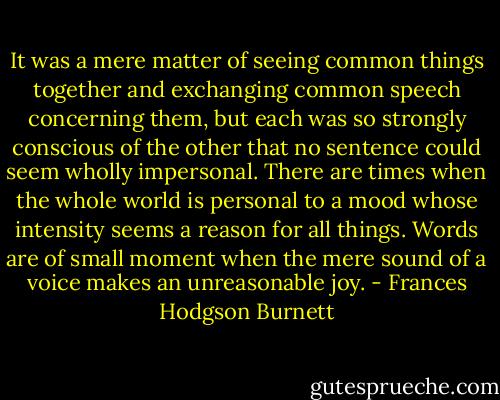 It was a mere matter of seeing common things together and exchanging common speech concerning them, but each was so strongly conscious of the other that no sentence could seem wholly impersonal. There are times when the whole world is personal to a mood whose intensity seems a reason for all things. Words are of small moment when the mere sound of a voice makes an unreasonable joy. - Frances Hodgson Burnett