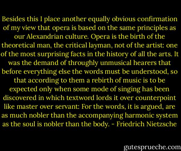 Besides this I place another equally obvious confirmation of my view that opera is based on the same principles as our Alexandrian culture. Opera is the birth of the theoretical man, the critical layman, not of the artist: one of the most surprising facts in the history of all the arts. It was the demand of throughly unmusical hearers that before everything else the words must be understood, so that according to them a rebirth of music is to be expected only when some mode of singing has been discovered in which textword lords it over counterpoint like master over servant: For the words, it is argued, are as much nobler than the accompanying harmonic system as the soul is nobler than the body. - Friedrich Nietzsche