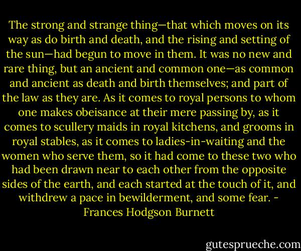 The strong and strange thing—that which moves on its way as do birth and death, and the rising and setting of the sun—had begun to move in them. It was no new and rare thing, but an ancient and common one—as common and ancient as death and birth themselves; and part of the law as they are. As it comes to royal persons to whom one makes obeisance at their mere passing by, as it comes to scullery maids in royal kitchens, and grooms in royal stables, as it comes to ladies-in-waiting and the women who serve them, so it had come to these two who had been drawn near to each other from the opposite sides of the earth, and each started at the touch of it, and withdrew a pace in bewilderment, and some fear. - Frances Hodgson Burnett