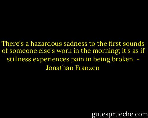 There's a hazardous sadness to the first sounds of someone else's work in the morning; it's as if stillness experiences pain in being broken. - Jonathan Franzen