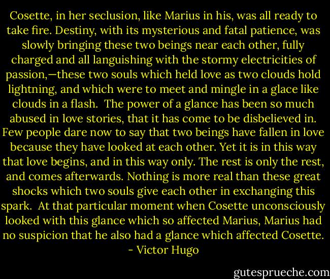 Cosette, in her seclusion, like Marius in his, was all ready to take fire. Destiny, with its mysterious and fatal patience, was slowly bringing these two beings near each other, fully charged and all languishing with the stormy electricities of passion,—these two souls which held love as two clouds hold lightning, and which were to meet and mingle in a glace like clouds in a flash.<br /><br />The power of a glance has been so much abused in love stories, that it has come to be disbelieved in. Few people dare now to say that two beings have fallen in love because they have looked at each other. Yet it is in this way that love begins, and in this way only. The rest is only the rest, and comes afterwards. Nothing is more real than these great shocks which two souls give each other in exchanging this spark.<br /><br />At that particular moment when Cosette unconsciously looked with this glance which so affected Marius, Marius had no suspicion that he also had a glance which affected Cosette. - Victor Hugo