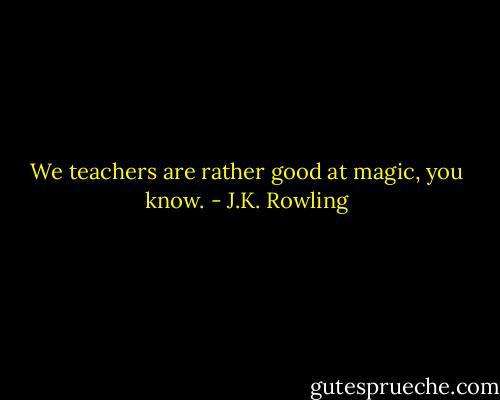 We teachers are rather good at magic, you know. - J.K. Rowling