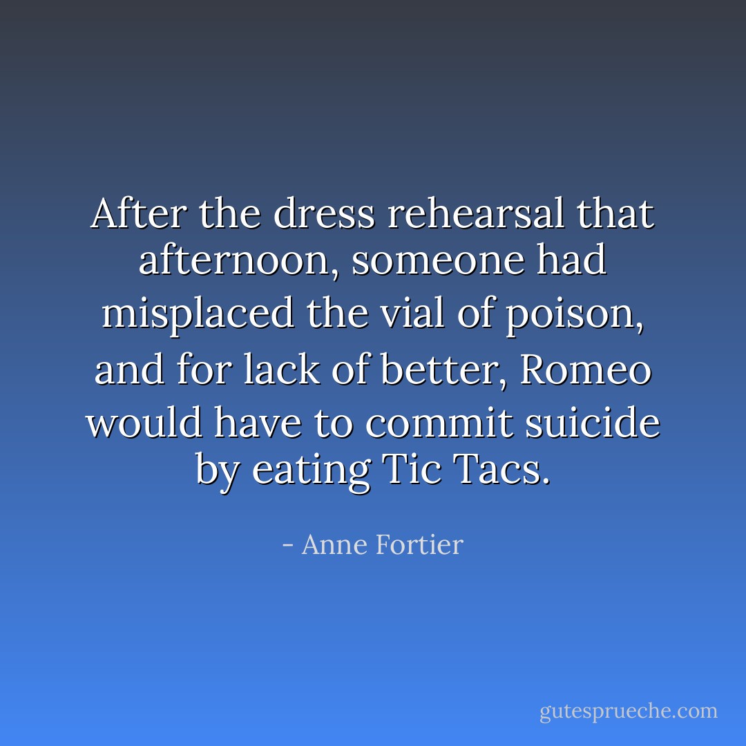 After the dress rehearsal that afternoon, someone had misplaced the vial of poison, and for lack of better, Romeo would have to commit suicide by eating Tic Tacs. - Anne Fortier