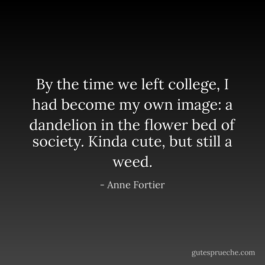 By the time we left college, I had become my own image: a dandelion in the flower bed of society. Kinda cute, but still a weed. - Anne Fortier