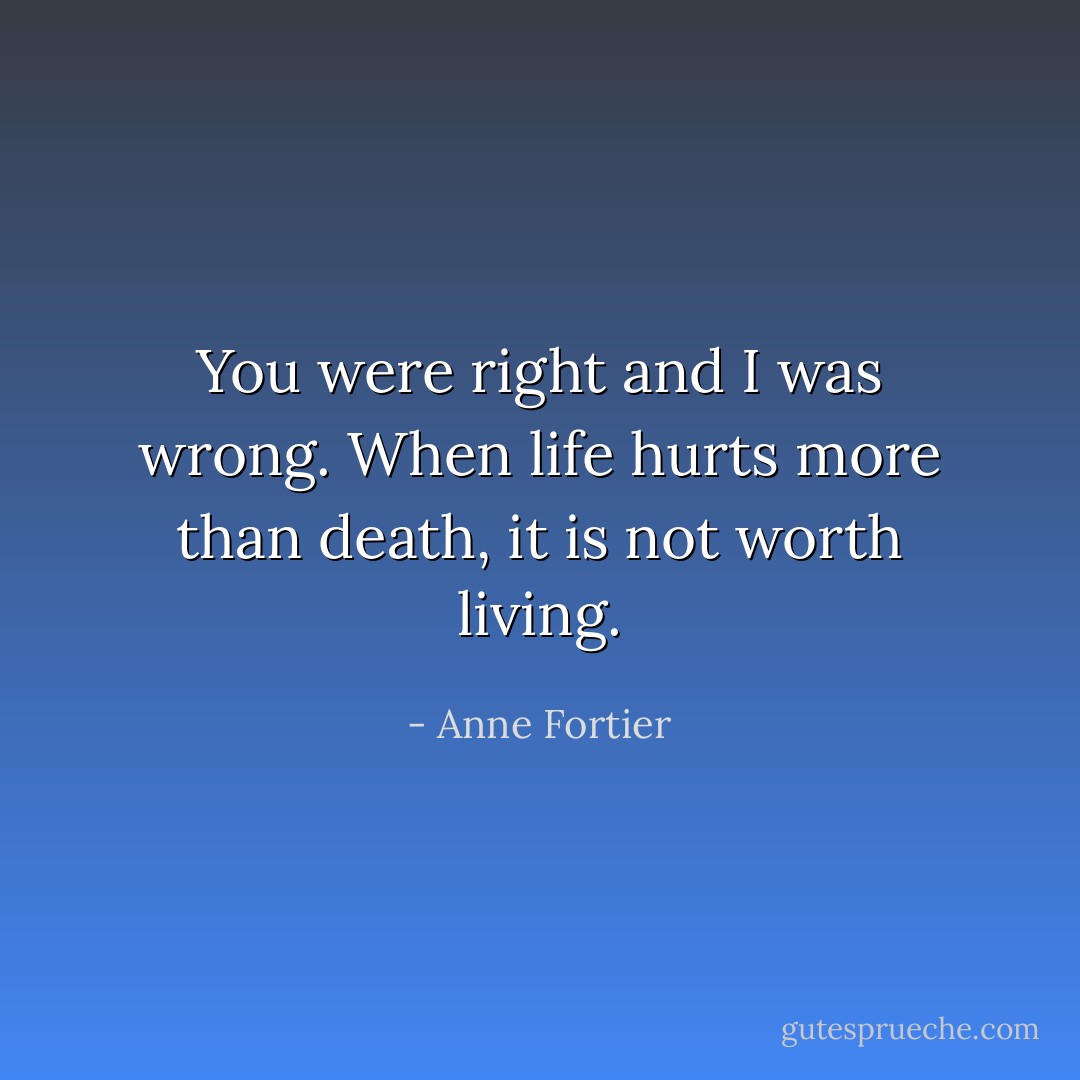 You were right and I was wrong. When life hurts more than death, it is not worth living. - Anne Fortier