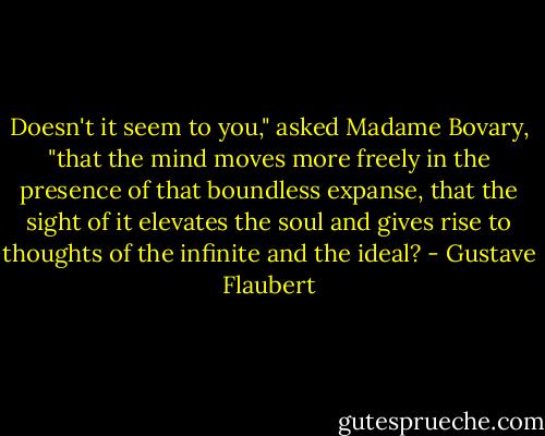 Doesn't it seem to you," asked Madame Bovary, "that the mind moves more freely in the presence of that boundless expanse, that the sight of it elevates the soul and gives rise to thoughts of the infinite and the ideal? - Gustave Flaubert