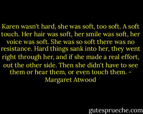 Karen wasn't hard, she was soft, too soft. A soft touch. Her hair was soft, her smile was soft, her voice was soft. She was so soft there was no resistance. Hard things sank into her, they went right through her, and if she made a real effort, out the other side. Then she didn't have to see them or hear them, or even touch them. - Margaret Atwood