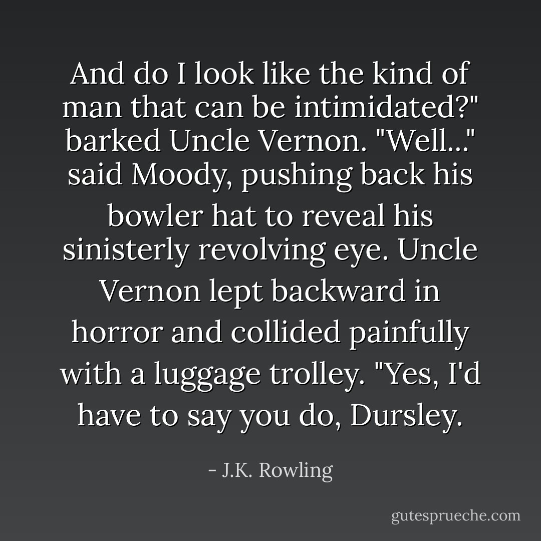 And do I look like the kind of man that can be intimidated?" barked Uncle Vernon.<br />"Well..." said Moody, pushing back his bowler hat to reveal his sinisterly revolving eye. Uncle Vernon lept backward in horror and collided painfully with a luggage trolley. "Yes, I'd have to say you do, Dursley. - J.K. Rowling