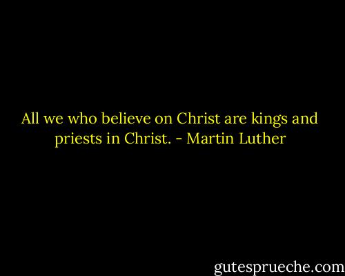 All we who believe on Christ are kings and priests in Christ. - Martin Luther