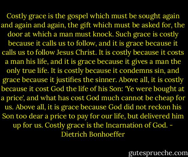 Costly grace is the gospel which must be sought again and again and again, the gift which must be asked for, the door at which a man must knock. Such grace is costly because it calls us to follow, and it is grace because it calls us to follow Jesus Christ. It is costly because it costs a man his life, and it is grace because it gives a man the only true life. It is costly because it condemns sin, and grace because it justifies the sinner. Above all, it is costly because it cost God the life of his Son: 'Ye were bought at a price', and what has cost God much cannot be cheap for us. Above all, it is grace because God did not reckon his Son too dear a price to pay for our life, but delivered him up for us. Costly grace is the Incarnation of God. - Dietrich Bonhoeffer