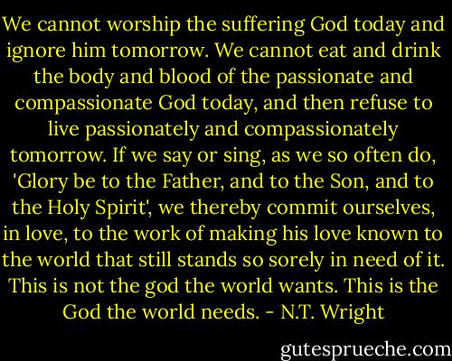 We cannot worship the suffering God today and ignore him tomorrow. We cannot eat and drink the body and blood of the passionate and compassionate God today, and then refuse to live passionately and compassionately tomorrow. If we say or sing, as we so often do, 'Glory be to the Father, and to the Son, and to the Holy Spirit', we thereby commit ourselves, in love, to the work of making his love known to the world that still stands so sorely in need of it. This is not the god the world wants. This is the God the world needs. - N.T. Wright
