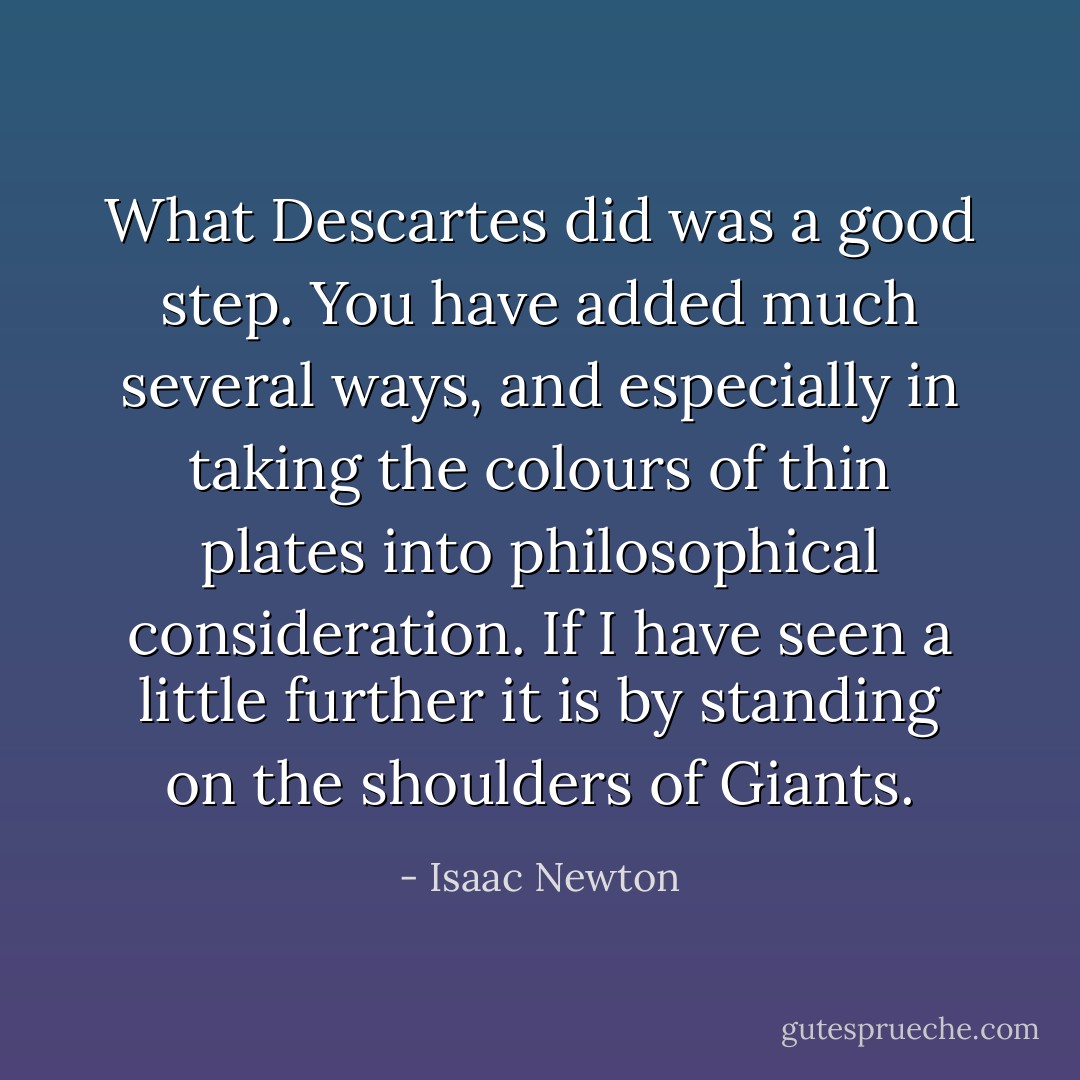 What Descartes did was a good step. You have added much several ways, and especially in taking the colours of thin plates into philosophical consideration. If I have seen a little further it is by standing on the shoulders of Giants. - Isaac Newton
