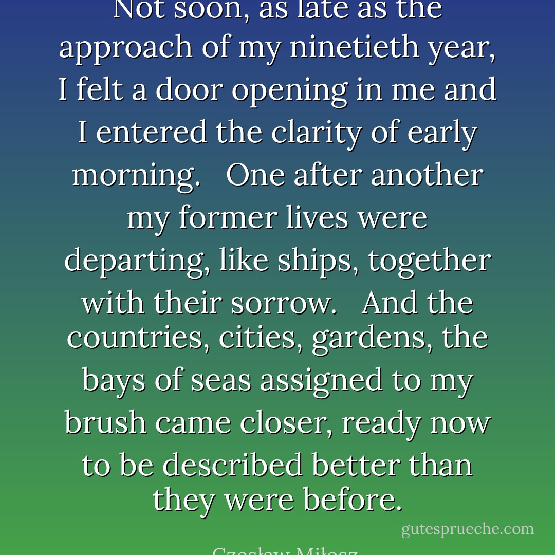 Not soon, as late as the approach of my ninetieth year, I felt a door opening in me and I entered the clarity of early morning. <br /><br />One after another my former lives were departing, like ships, together with their sorrow. <br /><br />And the countries, cities, gardens, the bays of seas assigned to my brush came closer, ready now to be described better than they were before. - Czesław Miłosz